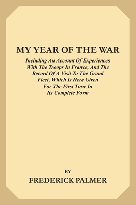 My Year of the War: Including an Account of Experiences with the Troops in France and the Record of a Visit to the Grand Fleet Which is He by Frederick Palmer