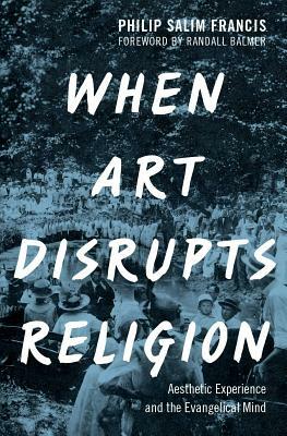 When Art Disrupts Religion: Aesthetic Experience and the Evangelical Mind by Philip S. Francis