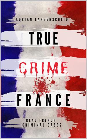 TRUE CRIME FRANCE: REAL FRENCH CRIMINAL CASES by Franziska Singer, Adrian Langenscheid, Adrian Langenscheid, Stefanie Gräf