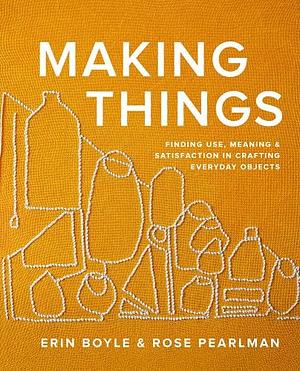 Making Things: Finding Use, Meaning, and Satisfaction in Crafting Everyday Objects by Rose Pearlman, Erin Boyle