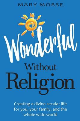 Wonderful Without Religion: Creating a Divine Secular Life for You, Your Family, and the Whole Wide World by Mary Morse