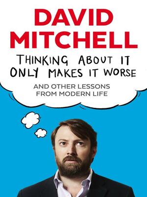 Thinking About It Only Makes It Worse: And Other Lessons from Modern Life by David Mitchell