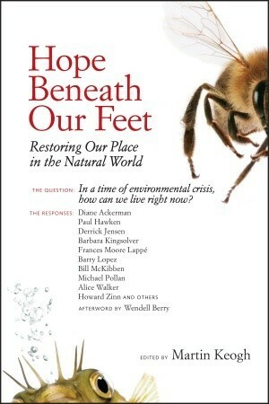 Hope Beneath Our Feet: Restoring Our Place in the Natural World by Alice Walker, Francis Moore Lappé, Michael Pollan, Wendell Berry, Diane Ackerman, Paul Hawken, Derrick Jensen, Barry Lopez, Bill McKibben, Martin Keogh, Howard Zinn, Barbara Kingsolver