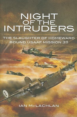 Night of the Intruders: First-Hand Accounts Chronicling the Slaughter of Homeward Bound USAAF Mission 311 by Ian McLachlan