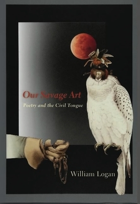 Our Savage Art: Poetry and the Civil Tongue by William Logan