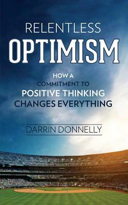 Relentless Optimism: How a Commitment to Positive Thinking Changes Everything by Darrin Donnelly