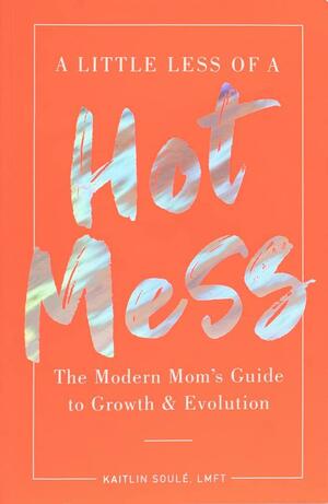 A Little Less of a Hot Mess: The Modern Mom's Guide to GrowthEvolution by Kaitlin Soule, Kaitlin Soule
