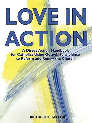 Love in Action: A Direct-Action Handbook for Catholics Using Gospel Nonviolence to Reform and Renew the Church by Richard K. Taylor