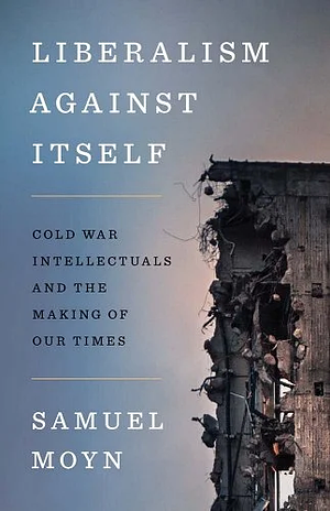 Liberalism Against Itself: Cold War Intellectuals and the Making of Our Times by Samuel Moyn