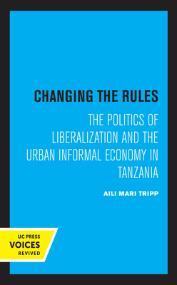 Changing the Rules: The Politics of Liberalization and the Urban Informal Economy in Tanzania by Aili Mari Tripp