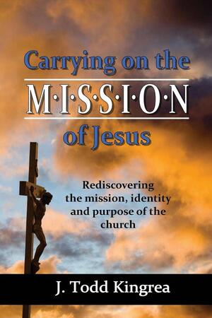 Carrying On the Mission of Jesus by J. Todd Kingrea