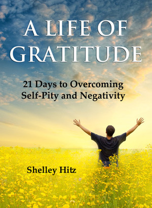 A Life of Gratitude: 21 Days to Overcoming Self-Pity and Negativity by Shelley Hitz