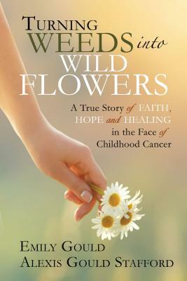 Turning Weeds Into Wildflowers: A True Story of Faith, Hope, and Healing in the Face of Childhood Cancer by Alexis Gould Stafford, Emily Gould