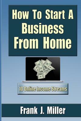 How To Start A Business From Home: 10 Proven Online Income Streams: The Ultimate Guide For Beginners by Frank J. Miller