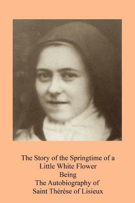 The Story of the Springtime of a Little White Flower: Being the Autobiography of Saint Thérèse of Lisieux by Thérèse de Lisieux