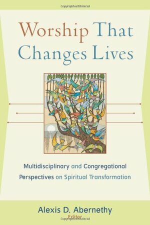 Worship That Changes Lives: Multidisciplinary and Congregational Perspectives on Spiritual Transformation by Alexis Abernethy