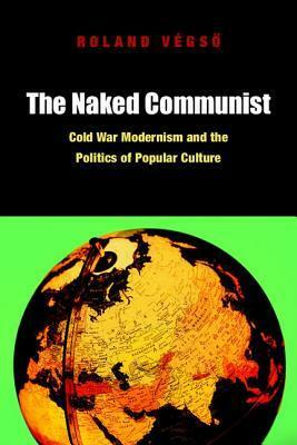 The Naked Communist: Cold War Modernism and the Politics of Popular Culture by Roland Végső