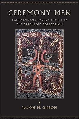 Ceremony Men: Making Ethnography and the Return of the Strehlow Collection by Jason M. Gibson