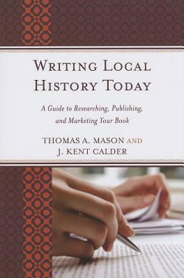 Writing Local History Today: A Guide to Researching, Publishing, and Marketing Your Book by J. Kent Calder, Thomas A. Mason