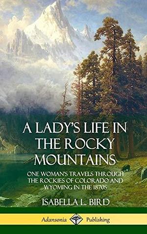 A Lady's Life in the Rocky Mountains: One Woman's Travels Through the Rockies of Colorado and Wyoming in the 1870s by Isabella Bird, Isabella Bird