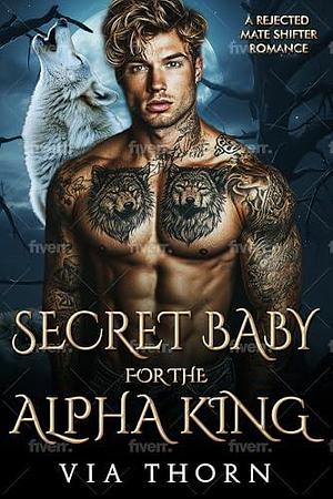 Secret Baby for the Alpha King: A Rejected Mate Secret Baby Shifter Romance by Via Thorn, Via Thorn