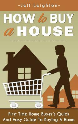 How to Buy a House: First Time Home Buyer's Quick and Easy Guide to Buying a Home by Jeff Leighton