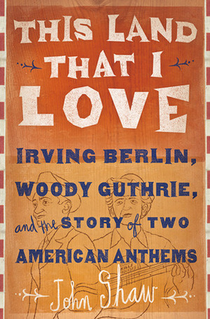 This Land that I Love: Irving Berlin, Woody Guthrie, and the Story of Two American Anthems by John Shaw