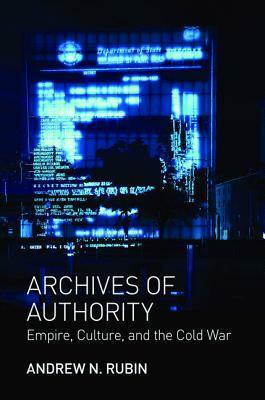 Archives of Authority: Empire, Culture, and the Cold War by Andrew N. Rubin