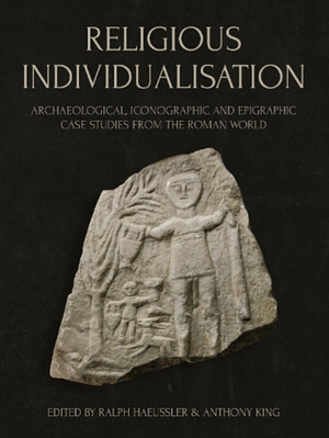 Religious Individualisation: Archaeological, Iconographic and Epigraphic Case Studies from the Roman World by Günther Schörner, Anthony King, Ralph Haeussler, Francisco Marco Simón