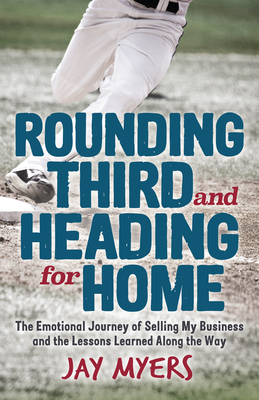 Rounding Third and Heading for Home: The Emotional Journey of Selling My Business and the Lessons Learned Along the Way by Jay Myers