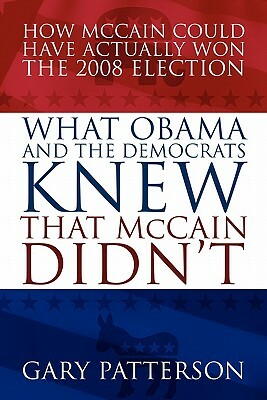 What Obama and the Democrats Knew That McCain Didn't: How McCain Could Have Actually Won the 2008 Election by Gary Patterson