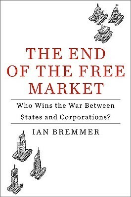 The End of the Free Market: Who Wins the War Between States and Corporations? by Ian Bremmer