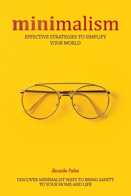 Minimalism: Effective Strategies To Simplify Your World. Discover Minimalist Ways To Bring Sanity To Your Home And Life. by Alexander Parker