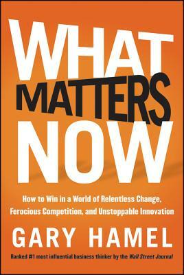 What Matters Now: How to Win in a World of Relentless Change, Ferocious Competition, and Unstoppable Innovation by Gary Hamel