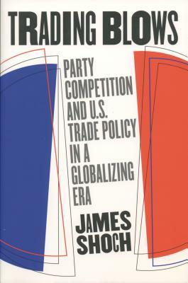 Trading Blows: Party Competition and U.S. Trade Policy in a Globalizing Era by James Shoch