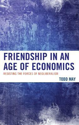 Friendship in an Age of Economics: Resisting the Forces of Neoliberalism by Todd May