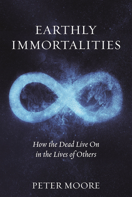 Earthly Immortalities: How the Dead Live on in the Lives of Others by Peter Moore