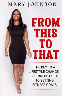 From This To That: The Key to a Lifestyle Change; Beginners Guide to Setting Fitness Goals. by Mary Elizabeth Johnson