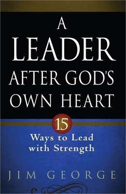 A Leader After God's Own Heart: 15 Ways to Lead with Strength by Jim George