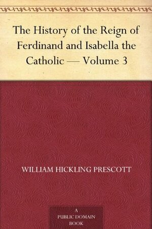 The History of the Reign of Ferdinand and Isabella the Catholic — Volume 3 by William H. Prescott