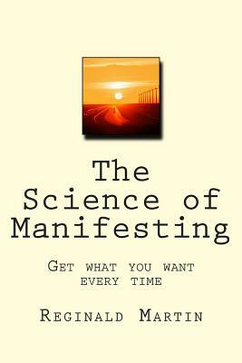 The Science of Manifesting: Get What You Want Every TIme by Reginald Martin