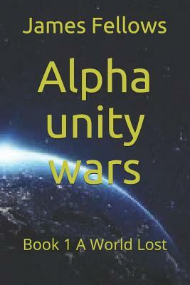 Alpha unity wars: Book 1 A World Lost by James Fellows