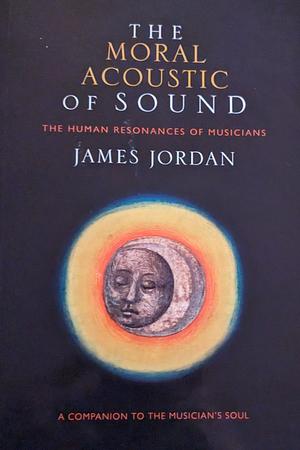 The Moral Acoustic of Sound: The Human Resonances of Musicians by James Mark Jordan