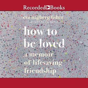 How to Be Loved: A Memoir of Lifesaving Friendship by Eva Hagberg Fisher