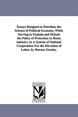 Essays Designed to Elucidate the Science of Political Economy, While Serving to Explain and Defend the Policy of Protection to Home industry As A Syst by Horace Greeley