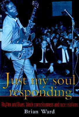 Just My Soul Responding: Rhythm and Blues, Black Consciousness, and Race Relations by Brian Ward