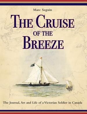 The Cruise of the Breeze: The Journal, Art and Life of a Victorian Soldier in Canada by Marc Seguin