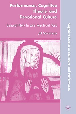 Performance, Cognitive Theory, and Devotional Culture: Sensual Piety in Late Medieval York by J. Stevenson