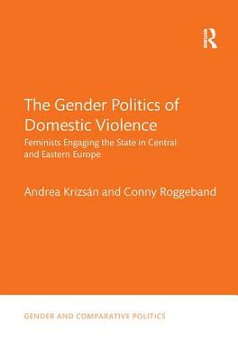 The Gender Politics of Domestic Violence: Feminists Engaging the State in Central and Eastern Europe by Andrea Krizsán, Conny Roggeband