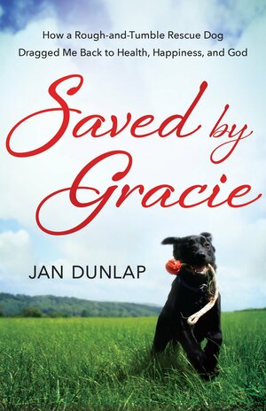 Saved by Gracie: How a Rough-And-Tumble Rescue Dog Dragged Me Back to Health, Happiness, and God by Jan Dunlap